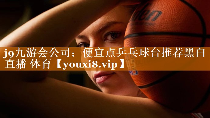 j9九游会公司：便宜点乒乓球台推荐黑白直播 体育
