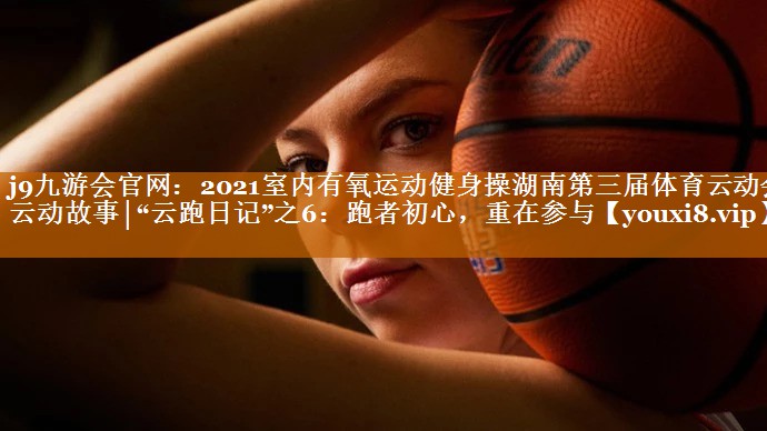 2021室内有氧运动健身操湖南第三届体育云动会·云动故事│“云跑日记”之6：跑者初心，重在参与